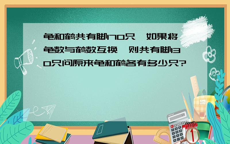 龟和鹤共有脚170只,如果将龟数与鹤数互换,则共有脚130只问原来龟和鹤各有多少只?