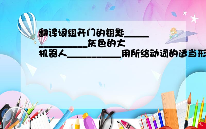 翻译词组开门的钥匙_______________灰色的大机器人___________用所给动词的适当形式填空What _