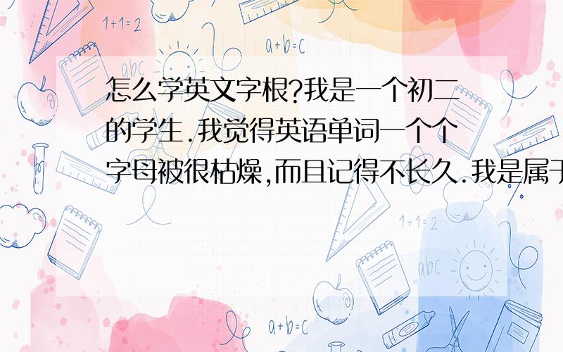 怎么学英文字根?我是一个初二的学生.我觉得英语单词一个个字母被很枯燥,而且记得不长久.我是属于记忆力不怎么行的人.今天发