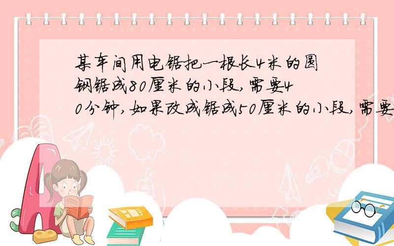 某车间用电锯把一根长4米的圆钢锯成80厘米的小段,需要40分钟,如果改成锯成50厘米的小段,需要多长时间