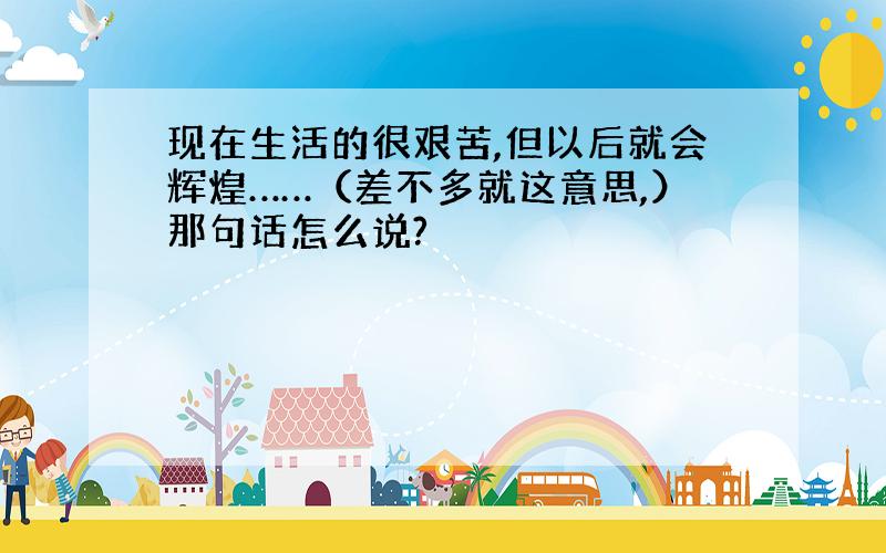 现在生活的很艰苦,但以后就会辉煌……（差不多就这意思,）那句话怎么说?