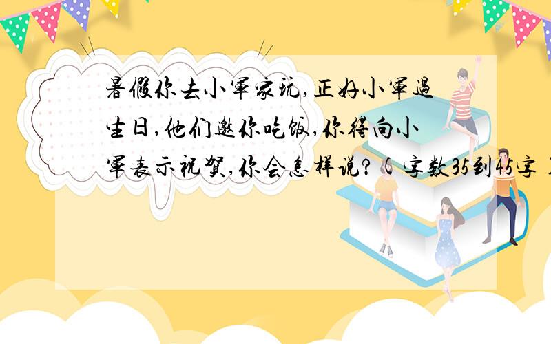 暑假你去小军家玩,正好小军过生日,他们邀你吃饭,你得向小军表示祝贺,你会怎样说?(字数35到45字)