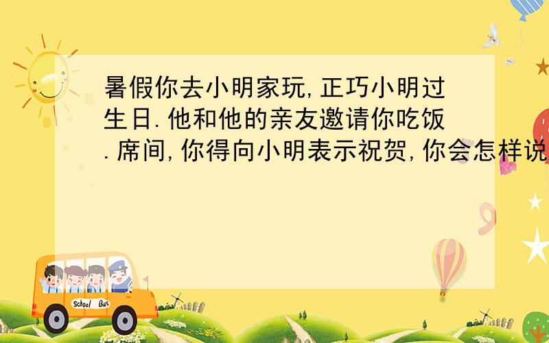 暑假你去小明家玩,正巧小明过生日.他和他的亲友邀请你吃饭.席间,你得向小明表示祝贺,你会怎样说?