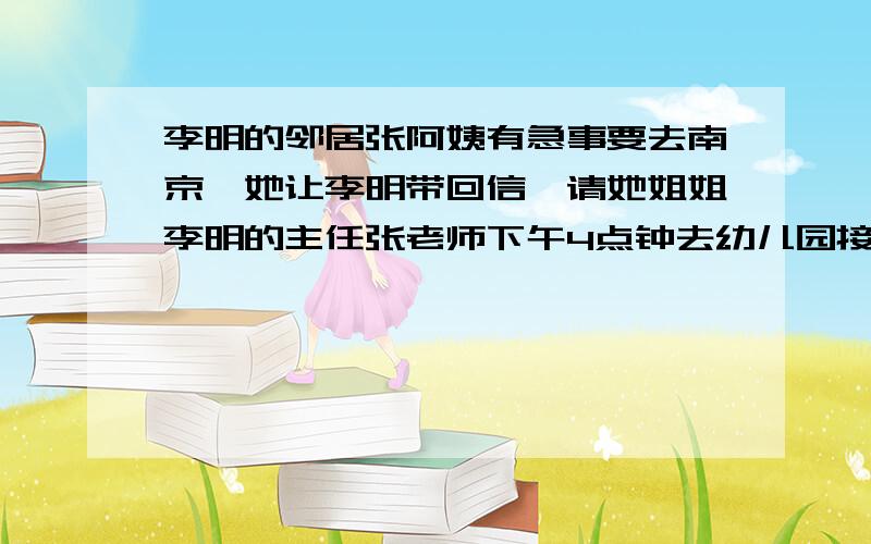 李明的邻居张阿姨有急事要去南京,她让李明带回信,请她姐姐李明的主任张老师下午4点钟去幼儿园接她女儿惠惠.李明见到张老师,