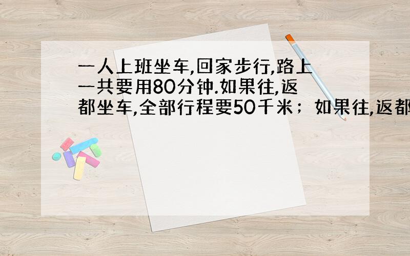 一人上班坐车,回家步行,路上一共要用80分钟.如果往,返都坐车,全部行程要50千米；如果往,返都步行要多长时间