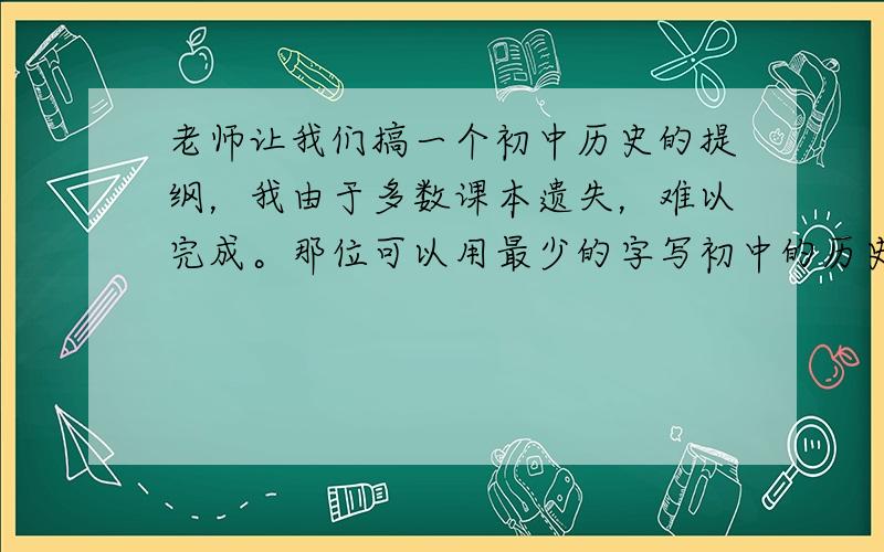 老师让我们搞一个初中历史的提纲，我由于多数课本遗失，难以完成。那位可以用最少的字写初中的历史提纲！