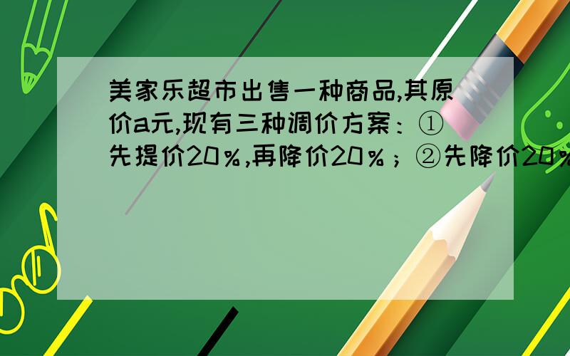 美家乐超市出售一种商品,其原价a元,现有三种调价方案：①先提价20％,再降价20％；②先降价20％,再调价20％；③先提