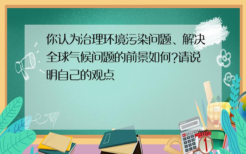 你认为治理环境污染问题、解决全球气候问题的前景如何?请说明自己的观点