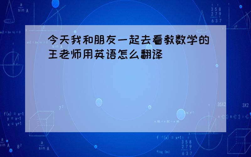 今天我和朋友一起去看教数学的王老师用英语怎么翻译