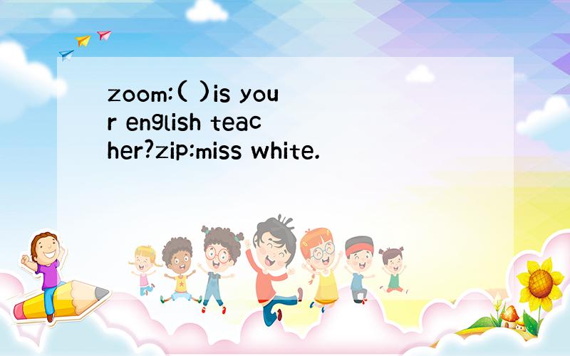 zoom:( )is your english teacher?zip:miss white.