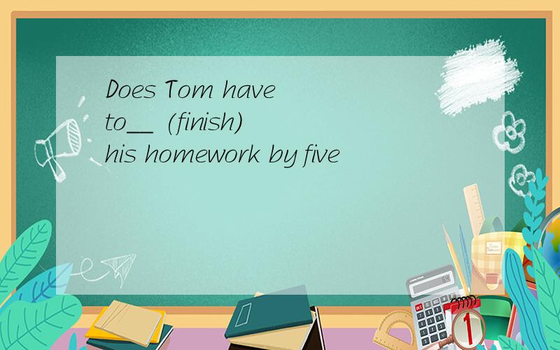 Does Tom have to__ (finish) his homework by five