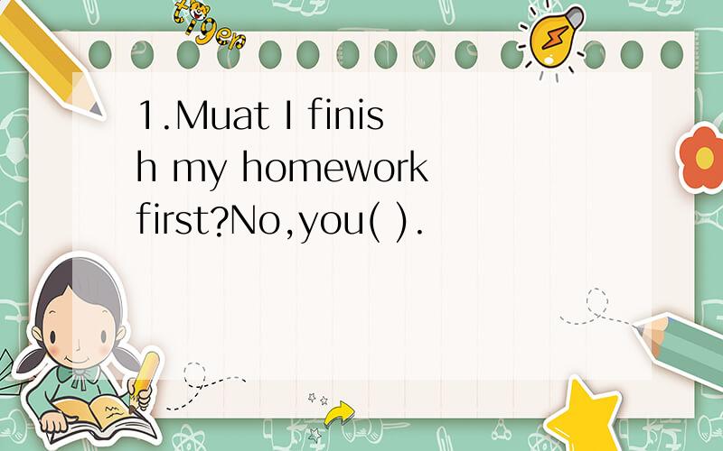 1.Muat I finish my homework first?No,you( ).