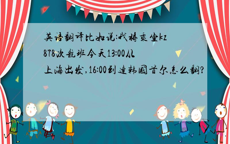 英语翻译比如说:我将乘坐kz878次航班今天13:00从上海出发,16:00到达韩国首尔怎么翻?