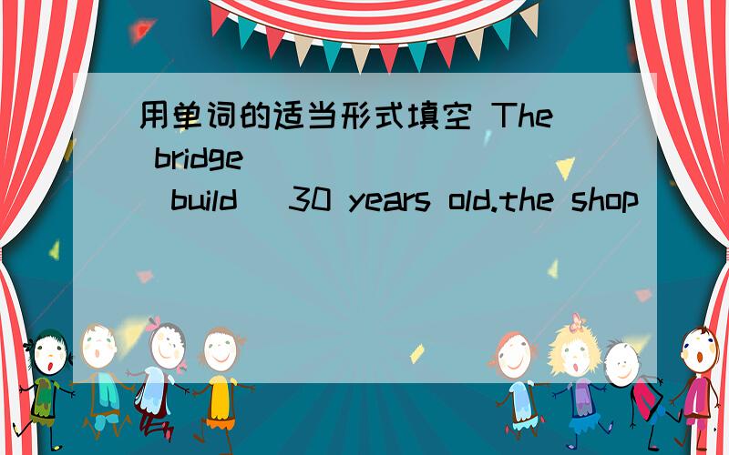 用单词的适当形式填空 The bridge _____ (build) 30 years old.the shop __