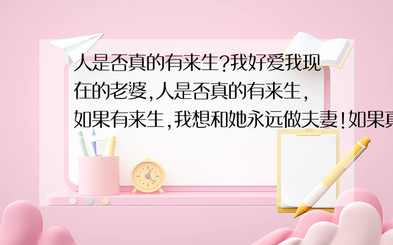 人是否真的有来生?我好爱我现在的老婆,人是否真的有来生,如果有来生,我想和她永远做夫妻!如果真的有来生,我应该怎么去找她