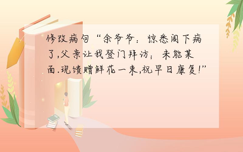 修改病句“余爷爷：惊悉阁下病了,父亲让我登门拜访；未能某面.现馈赠鲜花一束,祝早日康复!”