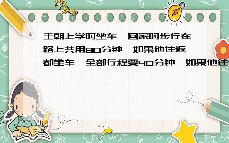 王朝上学时坐车,回家时步行在路上共用80分钟,如果他往返都坐车,全部行程要40分钟,如果他往返都步行,要 分