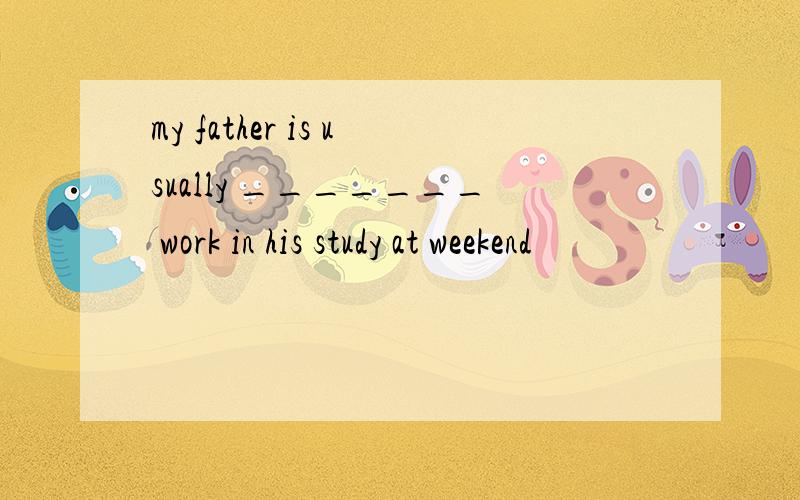 my father is usually _______ work in his study at weekend