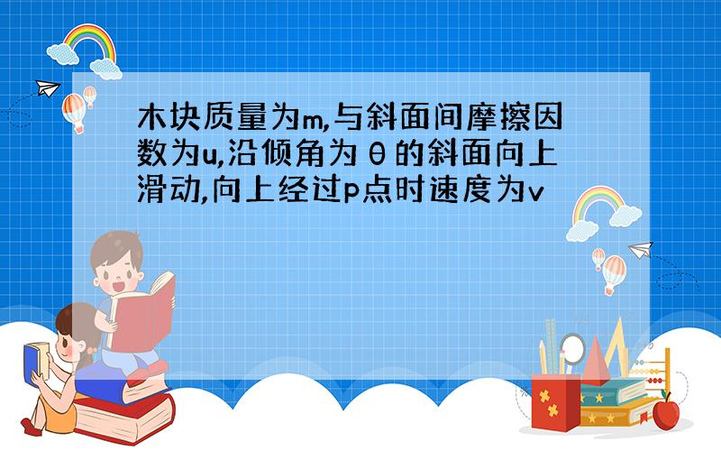 木块质量为m,与斜面间摩擦因数为u,沿倾角为θ的斜面向上滑动,向上经过p点时速度为v