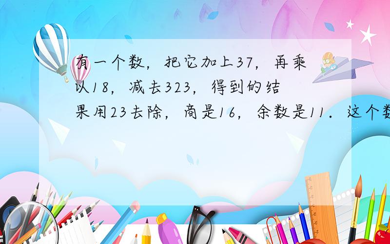 有一个数，把它加上37，再乘以18，减去323，得到的结果用23去除，商是16，余数是11．这个数原来是多少？