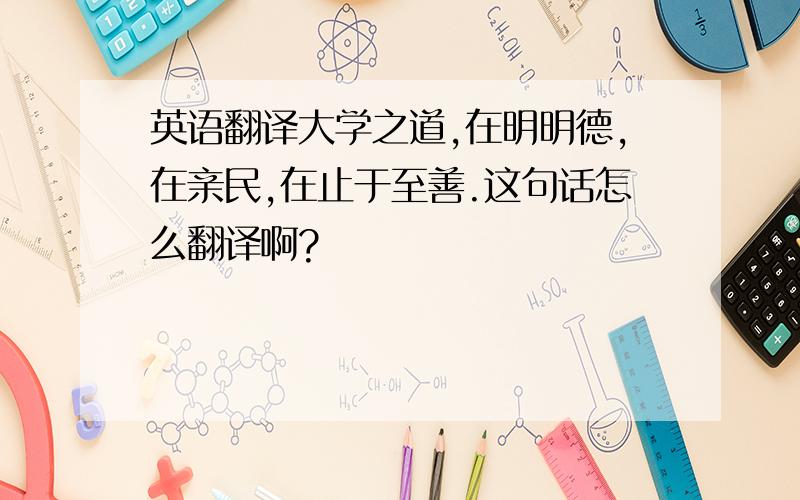 英语翻译大学之道,在明明德,在亲民,在止于至善.这句话怎么翻译啊?