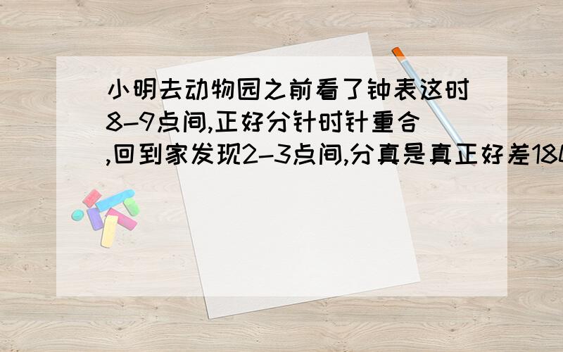 小明去动物园之前看了钟表这时8-9点间,正好分针时针重合,回到家发现2-3点间,分真是真正好差180°,问小明去动物园多