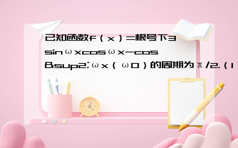 已知函数f（x）=根号下3 sinωxcosωx-cos²ωx（ω0）的周期为π/2.（1）求ω的