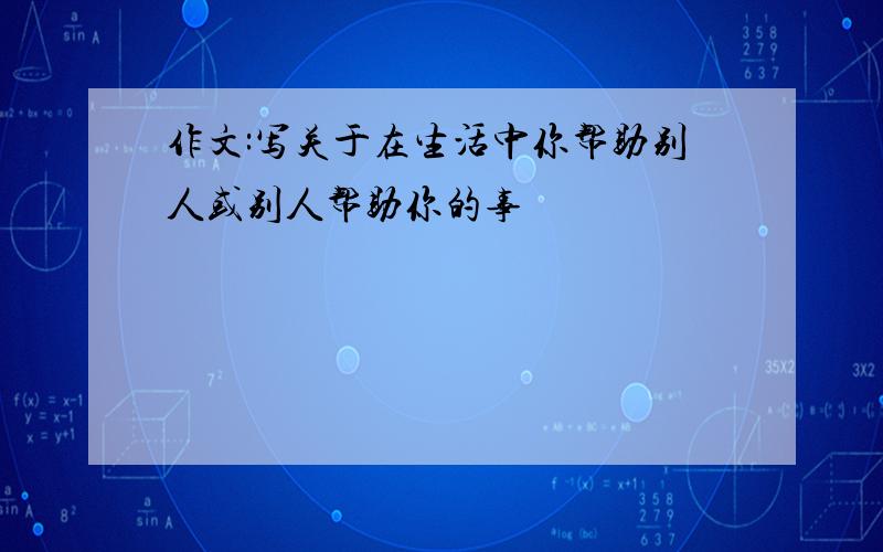 作文:写关于在生活中你帮助别人或别人帮助你的事