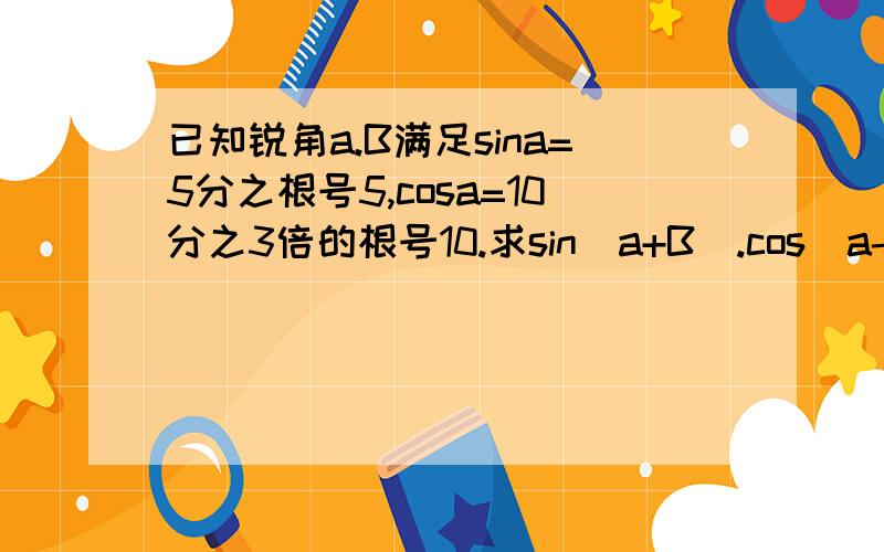 已知锐角a.B满足sina=5分之根号5,cosa=10分之3倍的根号10.求sin（a+B）.cos（a-B）的值