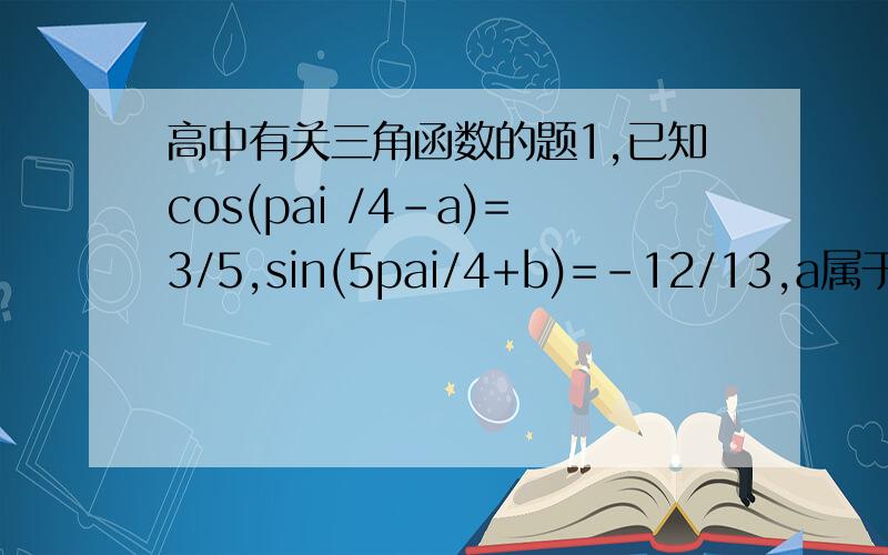 高中有关三角函数的题1,已知cos(pai /4-a)=3/5,sin(5pai/4+b)=-12/13,a属于（pai