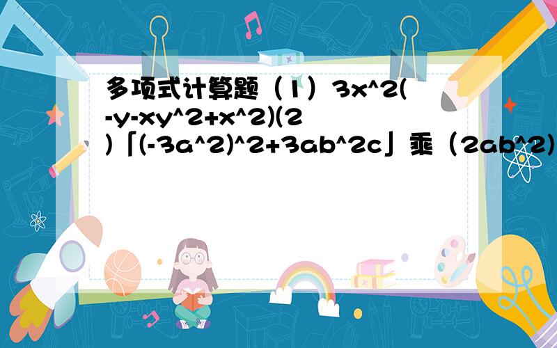 多项式计算题（1）3x^2(-y-xy^2+x^2)(2)「(-3a^2)^2+3ab^2c」乘（2ab^2)多项式与多