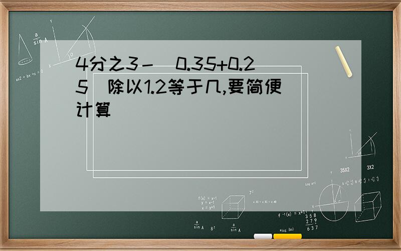 4分之3－（0.35+0.25）除以1.2等于几,要简便计算