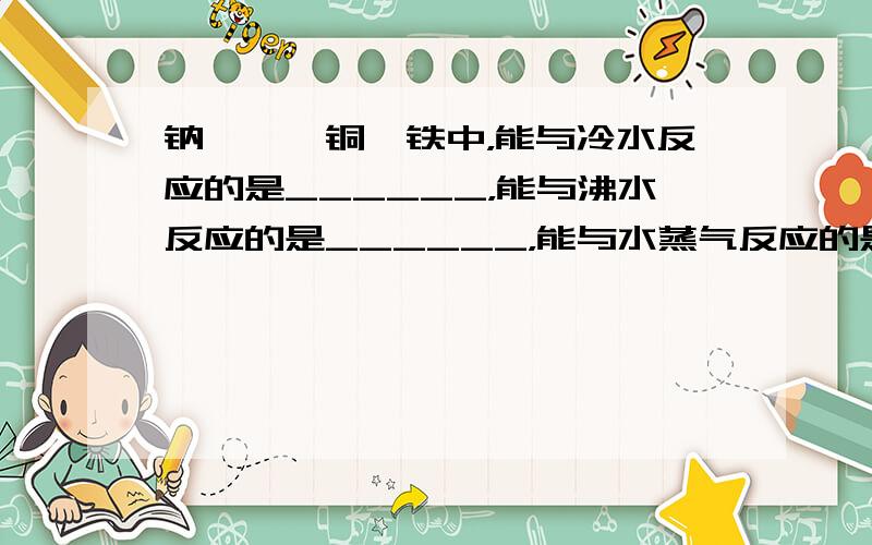 钠、镁、铜、铁中，能与冷水反应的是______，能与沸水反应的是______，能与水蒸气反应的是______．写出有关的