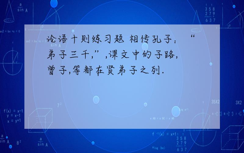 论语十则练习题 相传孔子：“弟子三千,”,课文中的子路,曾子,等都在贤弟子之列.