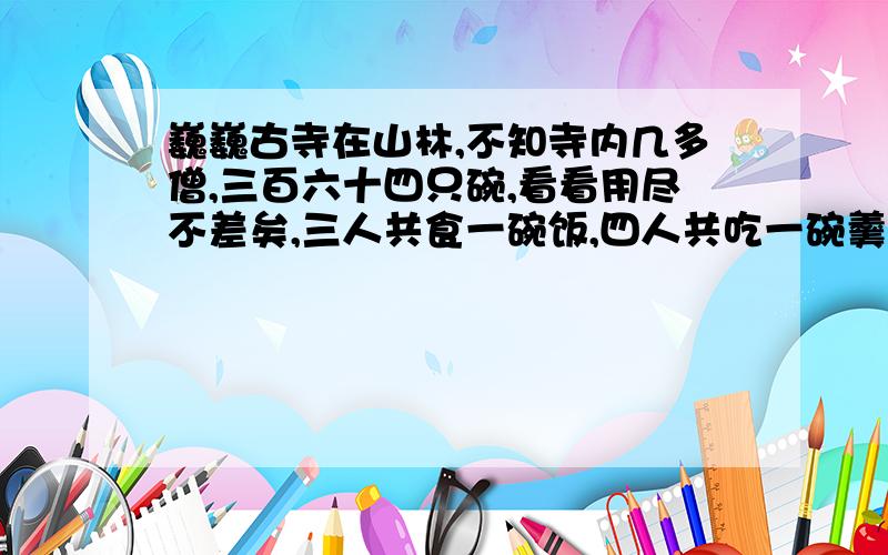 巍巍古寺在山林,不知寺内几多僧,三百六十四只碗,看看用尽不差矣,三人共食一碗饭,四人共吃一碗羹,请问