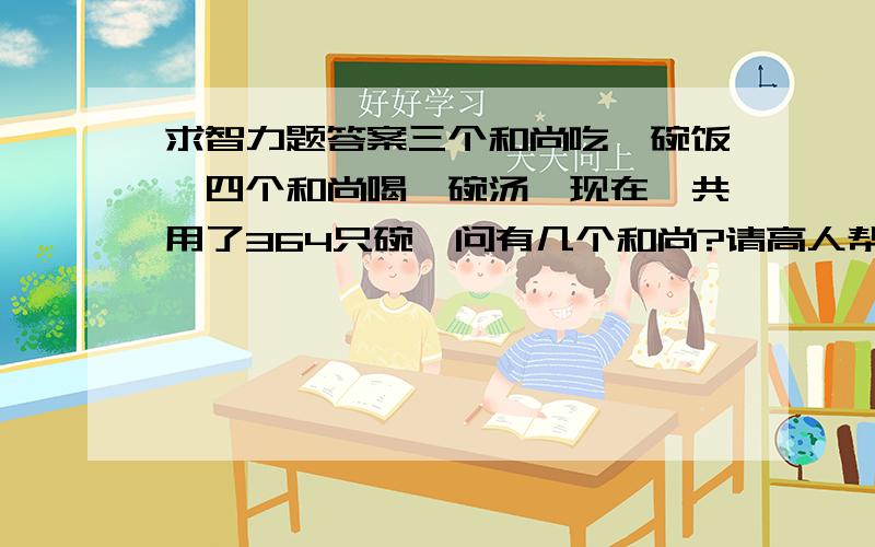 求智力题答案三个和尚吃一碗饭,四个和尚喝一碗汤,现在一共用了364只碗,问有几个和尚?请高人帮忙!