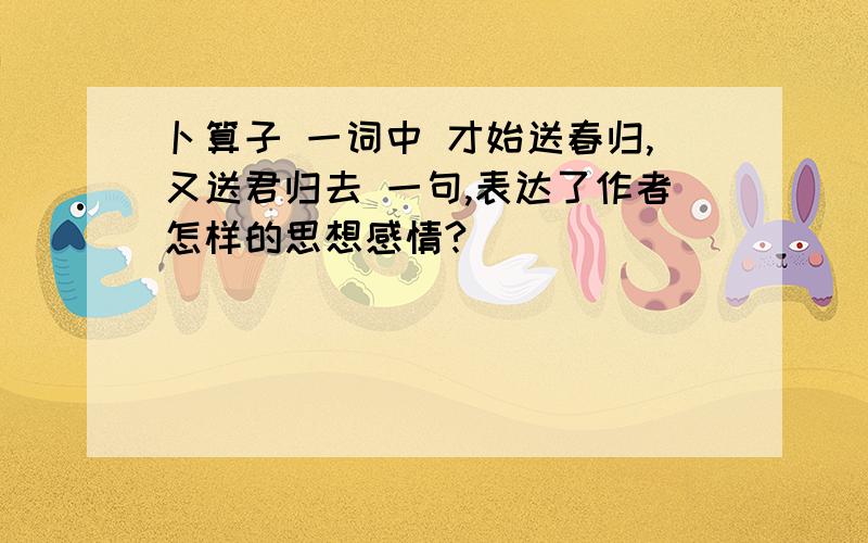 卜算子 一词中 才始送春归,又送君归去 一句,表达了作者怎样的思想感情?