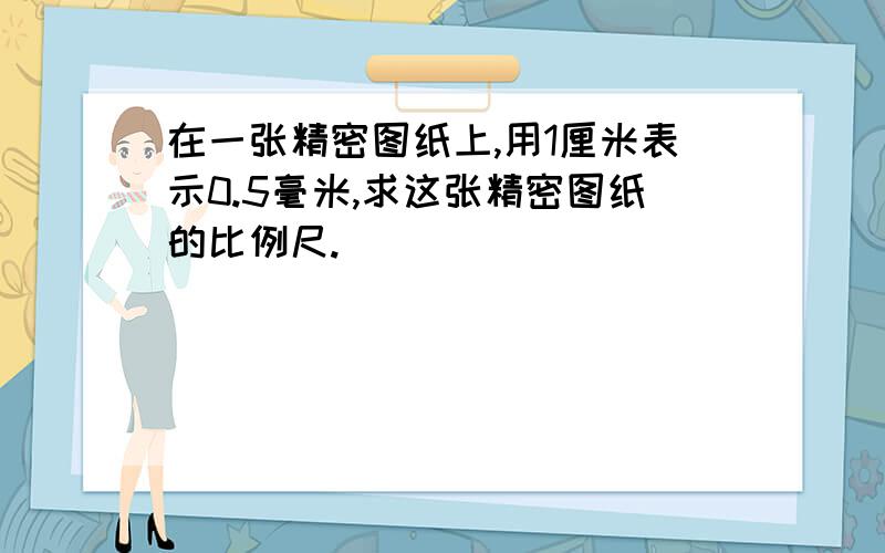 在一张精密图纸上,用1厘米表示0.5毫米,求这张精密图纸的比例尺.