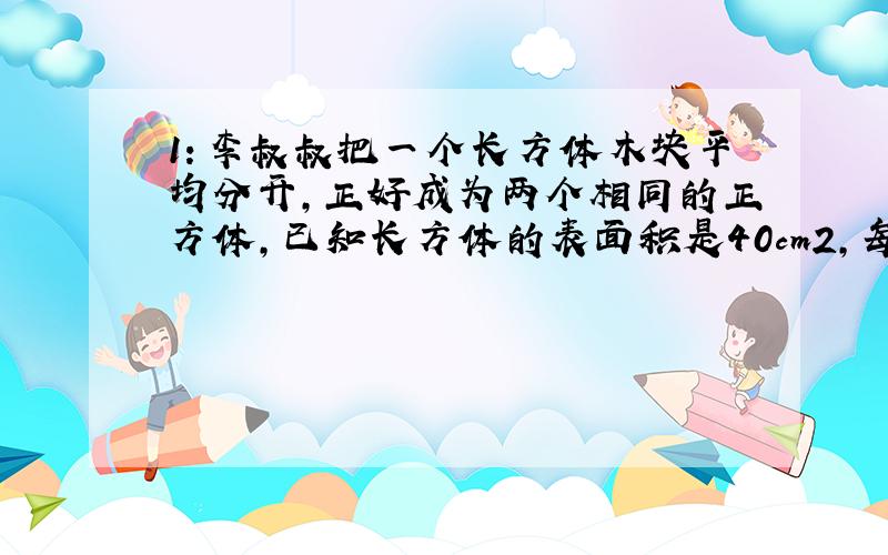 1：李叔叔把一个长方体木块平均分开,正好成为两个相同的正方体,已知长方体的表面积是40cm2,每个小正方