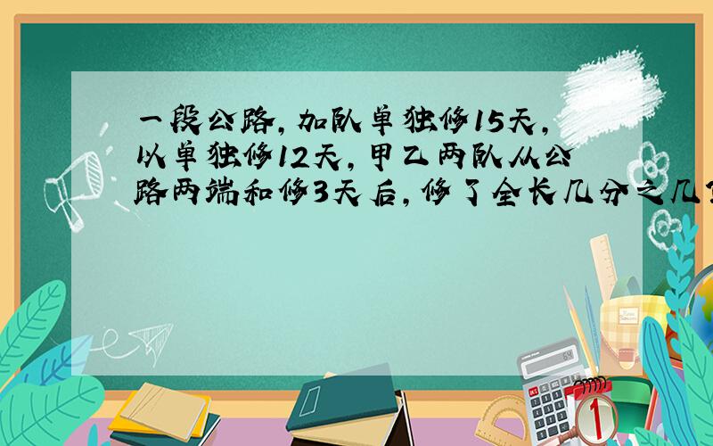 一段公路,加队单独修15天,以单独修12天,甲乙两队从公路两端和修3天后,修了全长几分之几?要算是