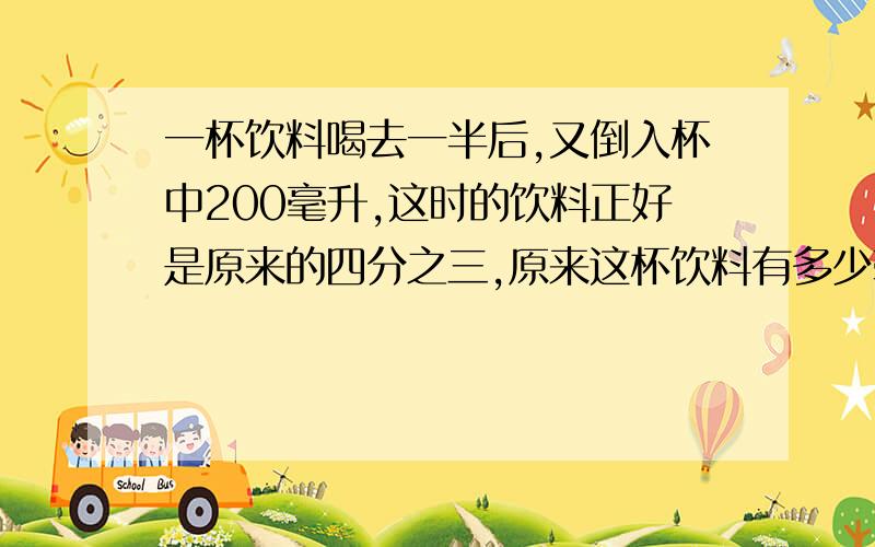 一杯饮料喝去一半后,又倒入杯中200毫升,这时的饮料正好是原来的四分之三,原来这杯饮料有多少毫升?