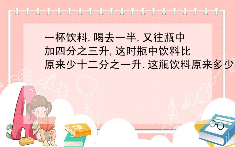 一杯饮料,喝去一半,又往瓶中加四分之三升,这时瓶中饮料比原来少十二分之一升.这瓶饮料原来多少升