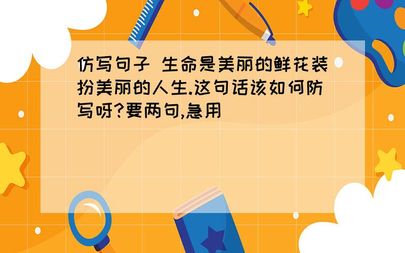 仿写句子 生命是美丽的鲜花装扮美丽的人生.这句话该如何防写呀?要两句,急用