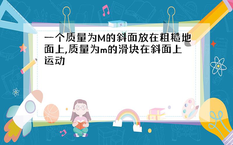 一个质量为M的斜面放在粗糙地面上,质量为m的滑块在斜面上运动