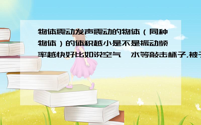 物体震动发声震动的物体（同种物体）的体积越小是不是振动频率越快好比如说空气、水等敲击杯子，被子中水越多，震动频率越慢，为