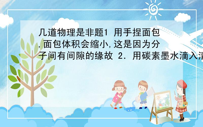 几道物理是非题1 用手捏面包,面包体积会缩小,这是因为分子间有间隙的缘故 2．用碳素墨水滴入清水中,观察到的布朗运动,是