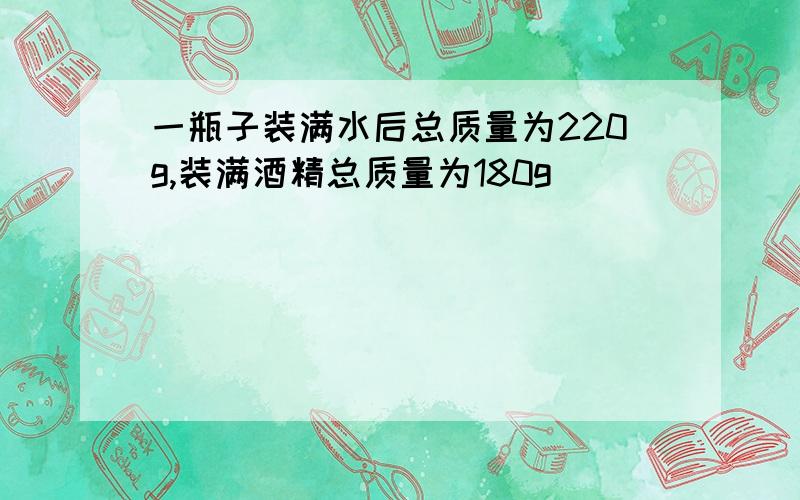 一瓶子装满水后总质量为220g,装满酒精总质量为180g