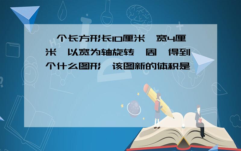 一个长方形长10厘米,宽4厘米,以宽为轴旋转一周,得到一个什么图形,该图新的体积是