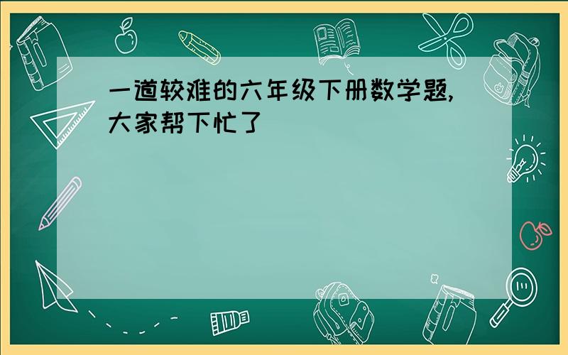 一道较难的六年级下册数学题,大家帮下忙了