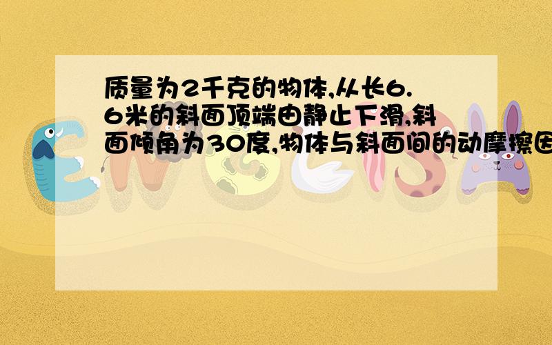 质量为2千克的物体,从长6.6米的斜面顶端由静止下滑,斜面倾角为30度,物体与斜面间的动摩擦因数为0.2